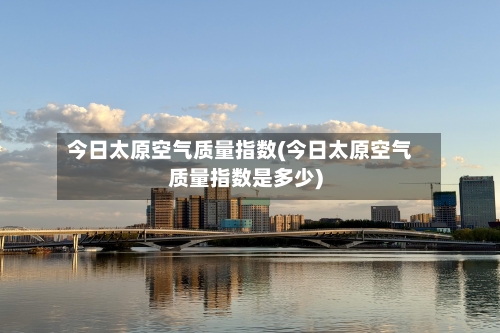 今日太原空气质量指数(今日太原空气质量指数是多少)