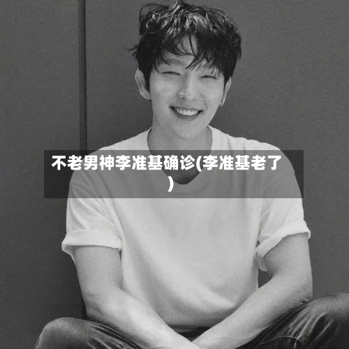 不老男神李准基确诊(李准基老了)-第2张图片